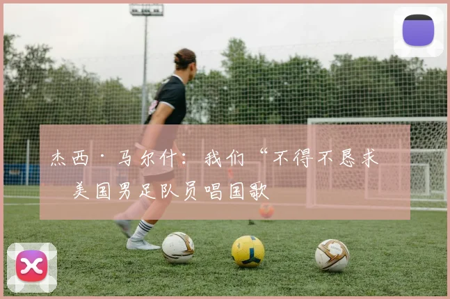 杰西·马尔什：我们“不得不恳求”美国男足队员唱国歌